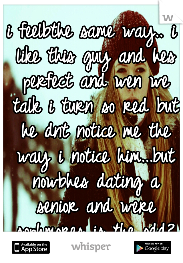 i feelbthe same way.. i like this guy and hes perfect and wen we talk i turn so red but he dnt notice me the way i notice him...but nowbhes dating a senior and were sophmores is the odd?
