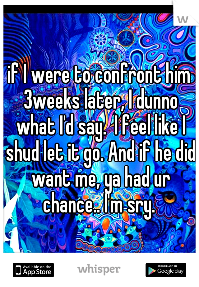 if I were to confront him 3weeks later, I dunno what I'd say.  I feel like I shud let it go. And if he did want me, ya had ur chance.. I'm sry. 