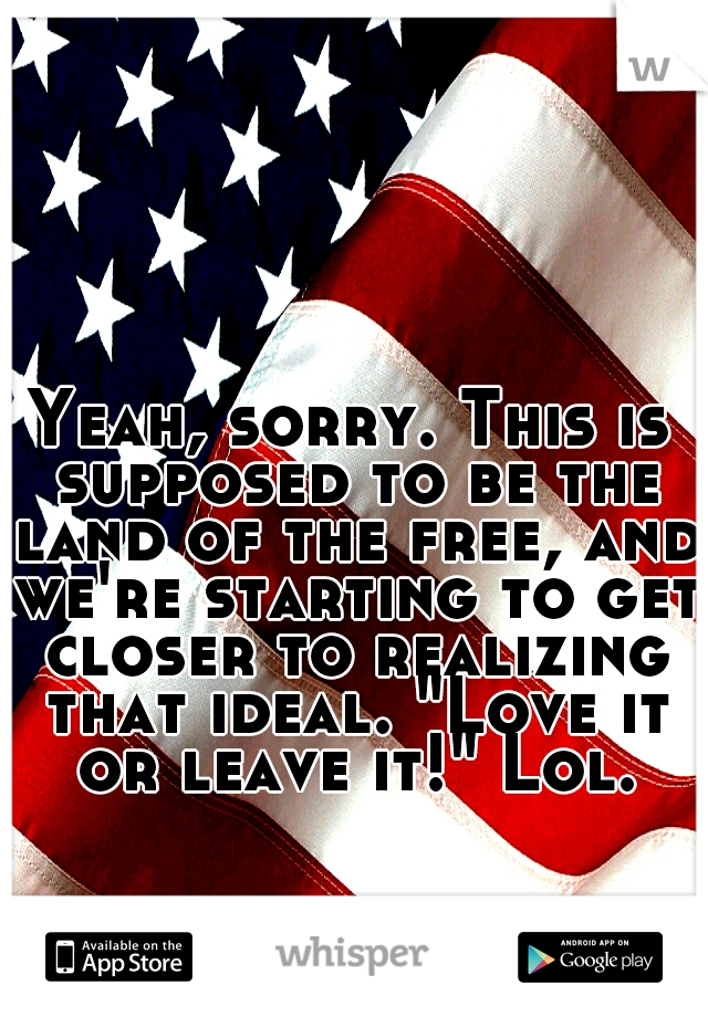 Yeah, sorry. This is supposed to be the land of the free, and we're starting to get closer to realizing that ideal. "Love it or leave it!" Lol.