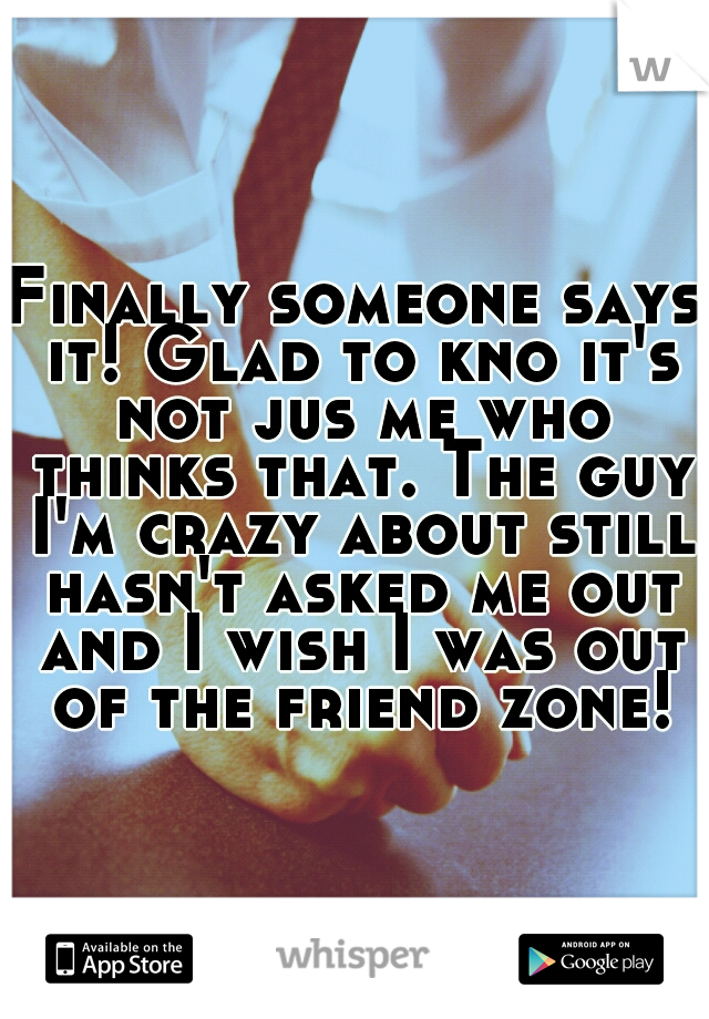 Finally someone says it! Glad to kno it's not jus me who thinks that. The guy I'm crazy about still hasn't asked me out and I wish I was out of the friend zone!