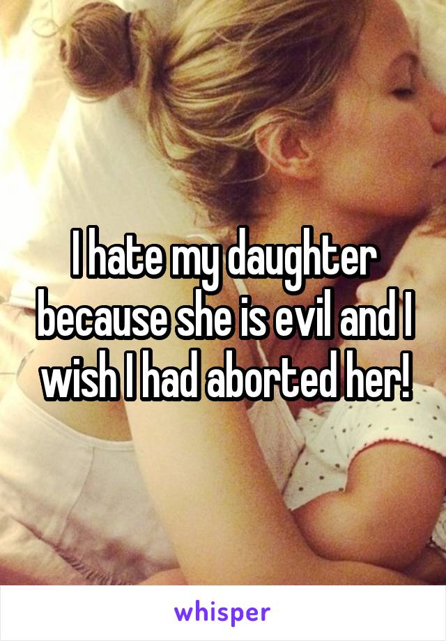 I hate my daughter because she is evil and I wish I had aborted her!