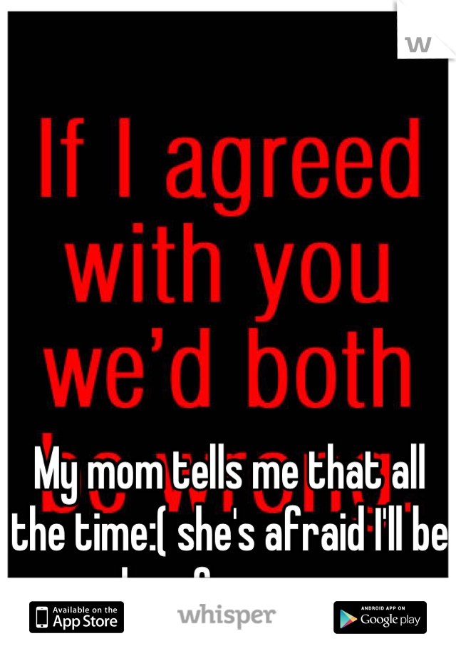 My mom tells me that all the time:( she's afraid I'll be alone forever....