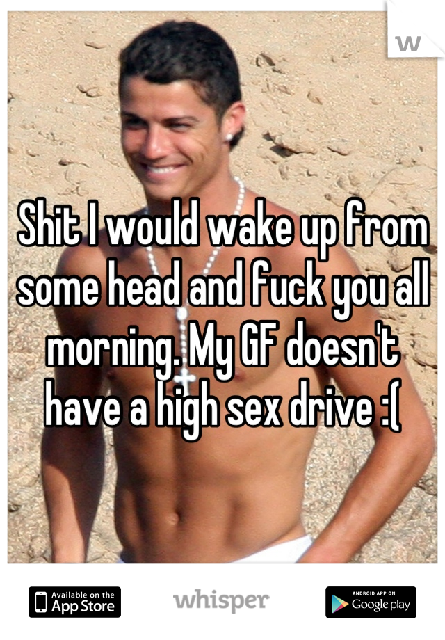 Shit I would wake up from some head and fuck you all morning. My GF doesn't have a high sex drive :(