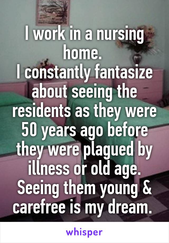 I work in a nursing home. 
I constantly fantasize about seeing the residents as they were 50 years ago before they were plagued by illness or old age. Seeing them young & carefree is my dream. 
