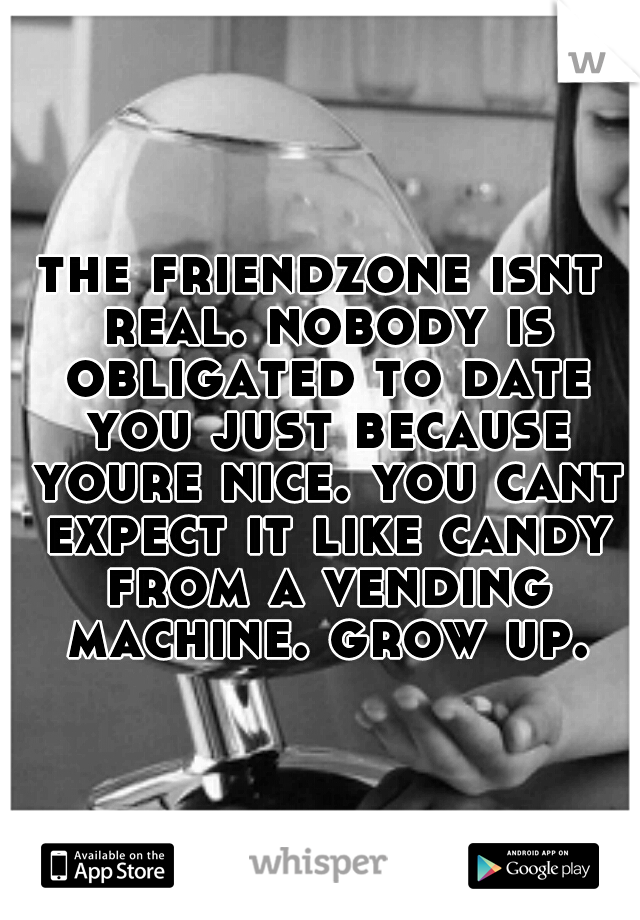 the friendzone isnt real. nobody is obligated to date you just because youre nice. you cant expect it like candy from a vending machine. grow up.