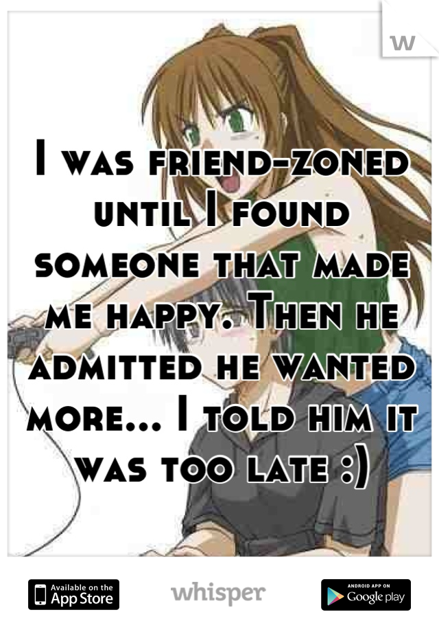 I was friend-zoned until I found someone that made me happy. Then he admitted he wanted more... I told him it was too late :)