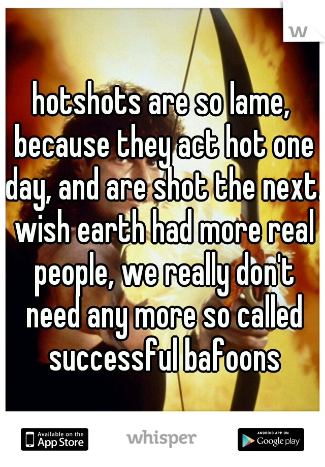 hotshots are so lame, because they act hot one day, and are shot the next. wish earth had more real people, we really don't need any more so called successful bafoons