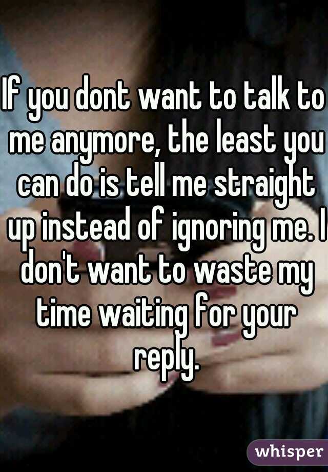 If you dont want to talk to me anymore, the least you can do is tell me straight up instead of ignoring me. I don't want to waste my time waiting for your reply.