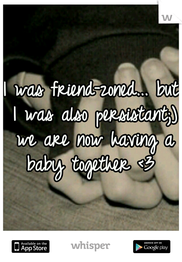 I was friend-zoned... but I was also persistant;) we are now having a baby together <3 