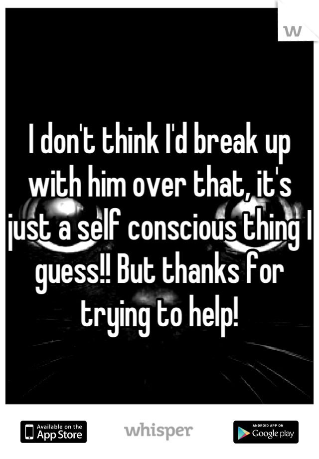 I don't think I'd break up with him over that, it's just a self conscious thing I guess!! But thanks for trying to help!