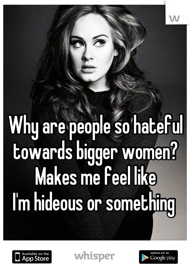 Why are people so hateful 
towards bigger women? 
Makes me feel like 
I'm hideous or something 