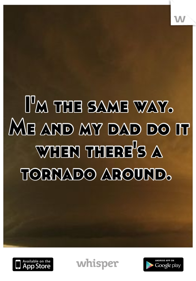 I'm the same way. 
Me and my dad do it when there's a tornado around. 