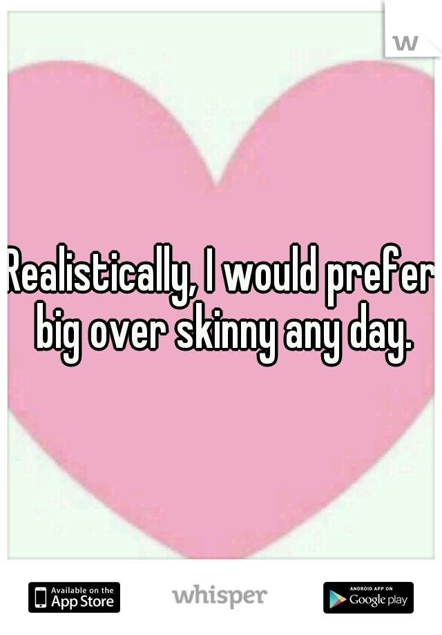 Realistically, I would prefer big over skinny any day.