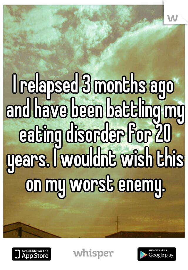 I relapsed 3 months ago and have been battling my eating disorder for 20 years. I wouldnt wish this on my worst enemy.