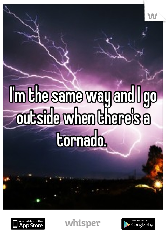I'm the same way and I go outside when there's a tornado. 