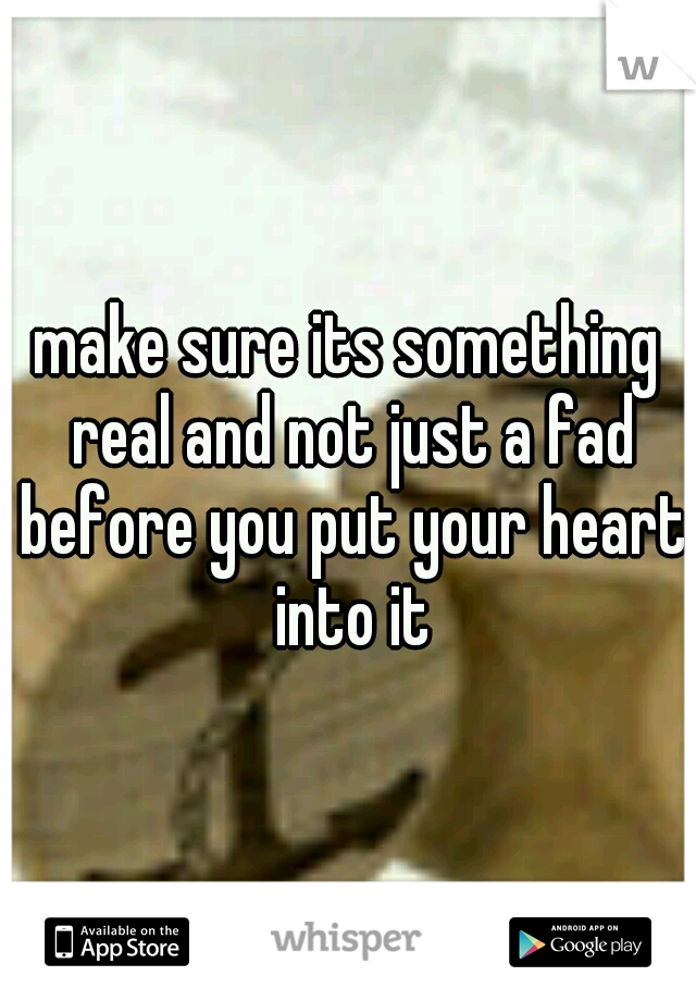 make sure its something real and not just a fad before you put your heart into it