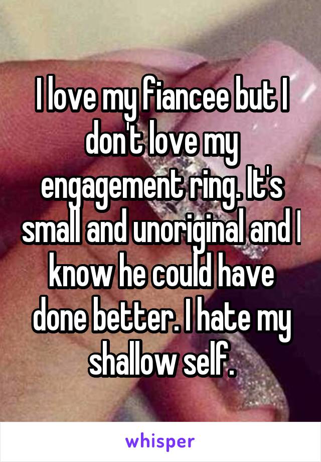 I love my fiancee but I don't love my engagement ring. It's small and unoriginal and I know he could have done better. I hate my shallow self.