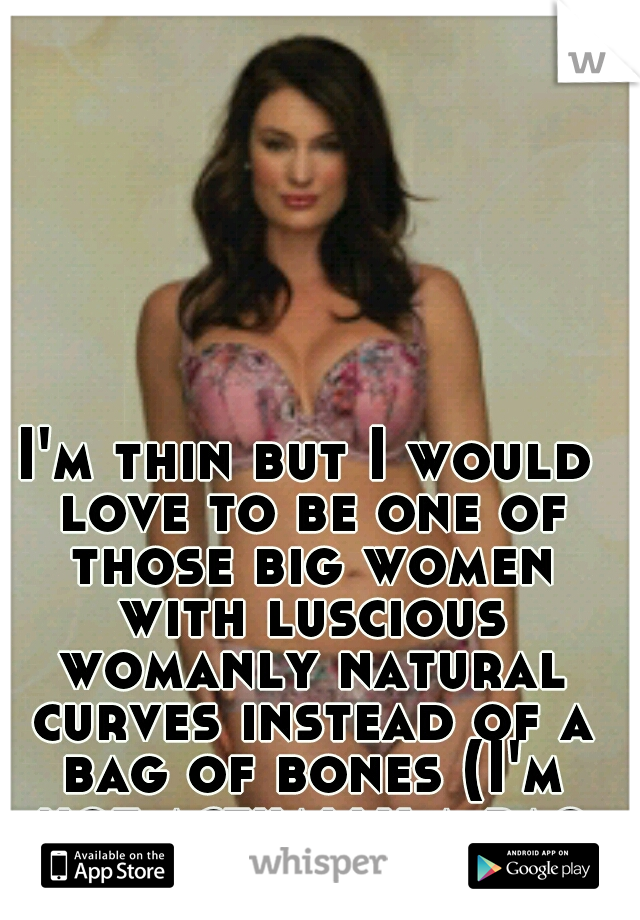 I'm thin but I would love to be one of those big women with luscious womanly natural curves instead of a bag of bones (I'm not actually a bag of bones lol)