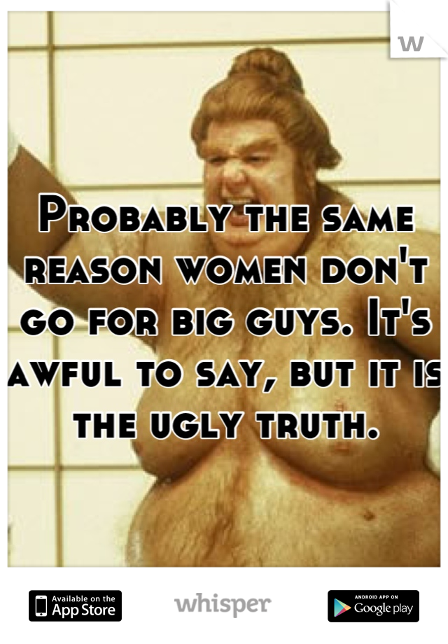 Probably the same reason women don't go for big guys. It's awful to say, but it is the ugly truth.