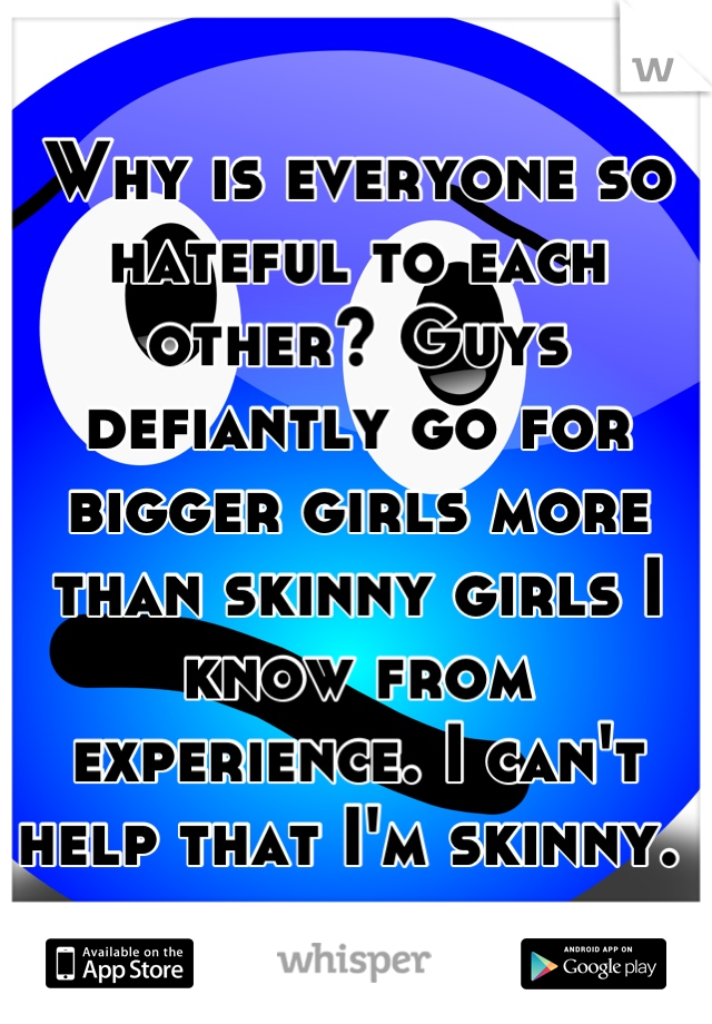 Why is everyone so hateful to each other? Guys defiantly go for bigger girls more than skinny girls I know from experience. I can't help that I'm skinny. 