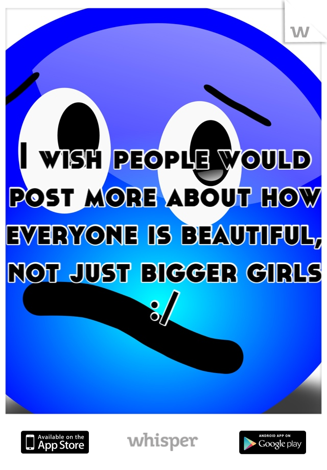 I wish people would post more about how everyone is beautiful, not just bigger girls :/