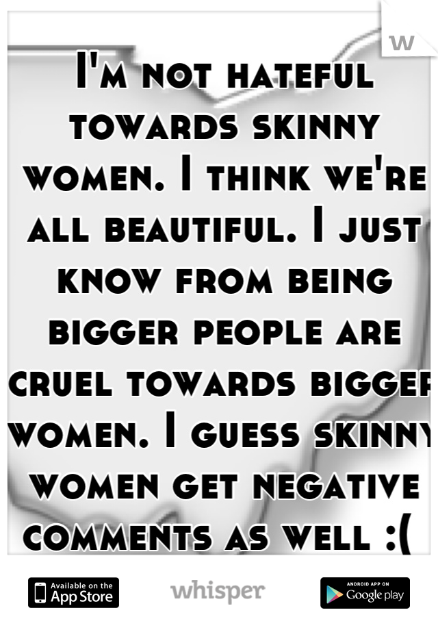 I'm not hateful towards skinny women. I think we're all beautiful. I just know from being bigger people are cruel towards bigger women. I guess skinny women get negative comments as well :( 