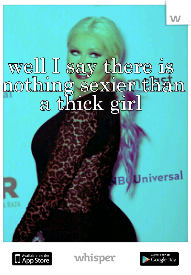 well I say there is nothing sexier than a thick girl 