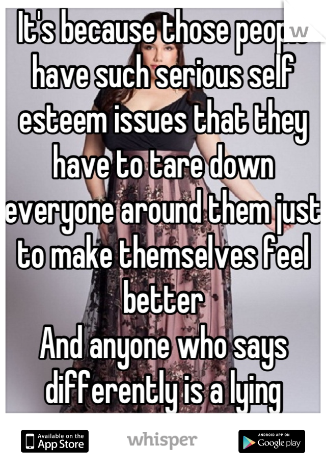 It's because those people have such serious self esteem issues that they have to tare down everyone around them just to make themselves feel better
And anyone who says differently is a lying asshole