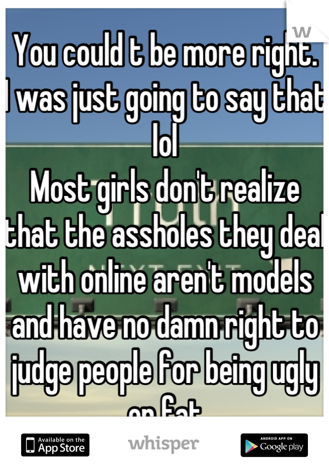 You could t be more right. 
I was just going to say that lol
Most girls don't realize that the assholes they deal with online aren't models and have no damn right to judge people for being ugly or fat