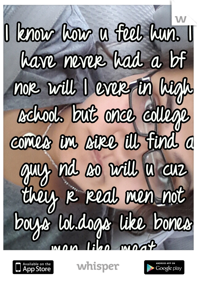 I know how u feel hun. I have never had a bf nor will I ever in high school. but once college comes im sire ill find a guy nd so will u cuz they r real men not boys lol.dogs like bones men like meat