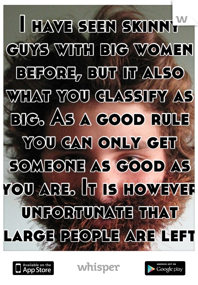 I have seen skinny guys with big women before, but it also what you classify as big. As a good rule you can only get someone as good as you are. It is however unfortunate that large people are left out