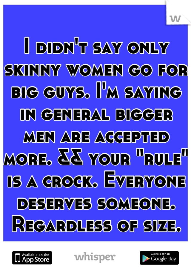 I didn't say only skinny women go for big guys. I'm saying in general bigger men are accepted more. && your "rule" is a crock. Everyone deserves someone. Regardless of size.