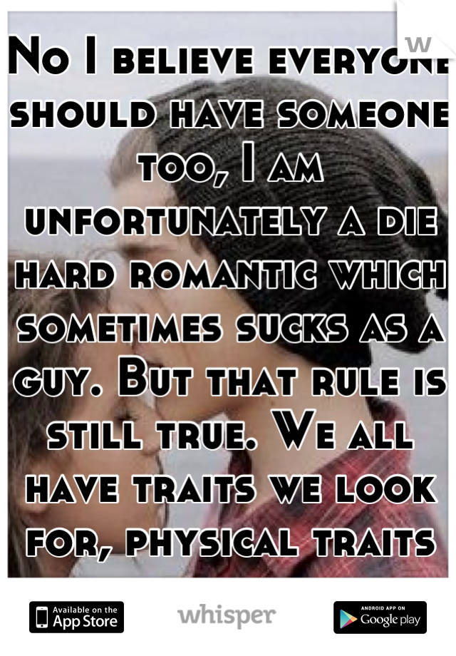 No I believe everyone should have someone too, I am unfortunately a die hard romantic which sometimes sucks as a guy. But that rule is still true. We all have traits we look for, physical traits count