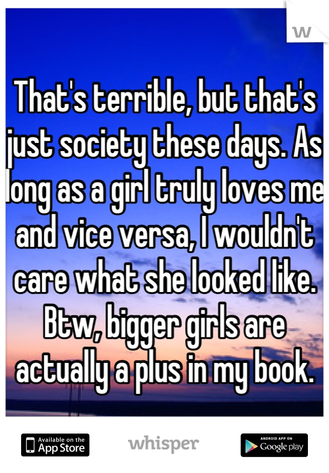 That's terrible, but that's just society these days. As long as a girl truly loves me and vice versa, I wouldn't care what she looked like.
Btw, bigger girls are actually a plus in my book.