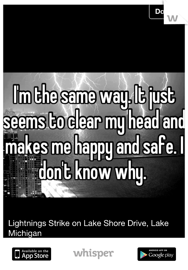 I'm the same way. It just seems to clear my head and makes me happy and safe. I don't know why. 