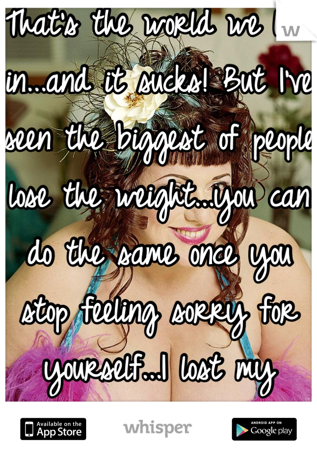 That's the world we live in...and it sucks! But I've seen the biggest of people lose the weight...you can do the same once you stop feeling sorry for yourself...I lost my weight and feel great!!!