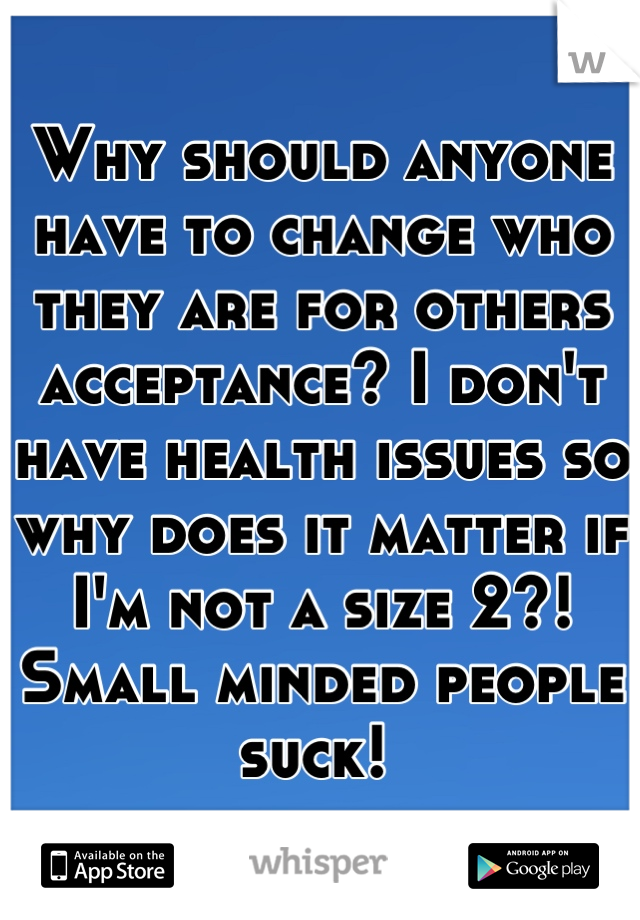 Why should anyone have to change who they are for others acceptance? I don't have health issues so why does it matter if I'm not a size 2?! Small minded people suck! 