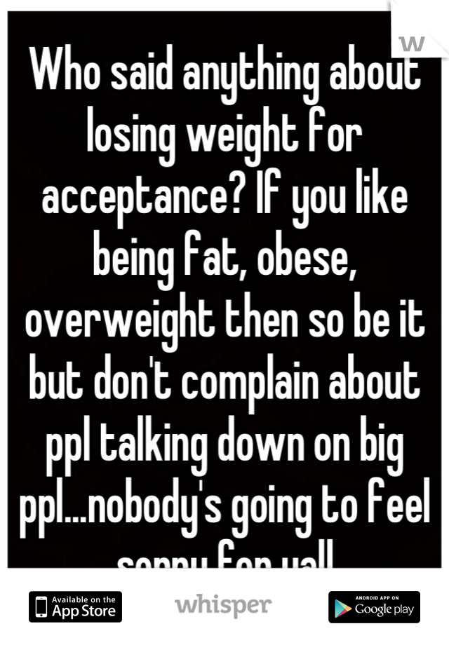 Who said anything about losing weight for acceptance? If you like being fat, obese, overweight then so be it but don't complain about ppl talking down on big ppl...nobody's going to feel sorry for yall