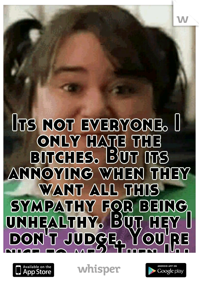 Its not everyone. I only hate the bitches. But its annoying when they want all this sympathy for being unhealthy. But hey I don't judge. You're nice to me? Then I'll be nice back.