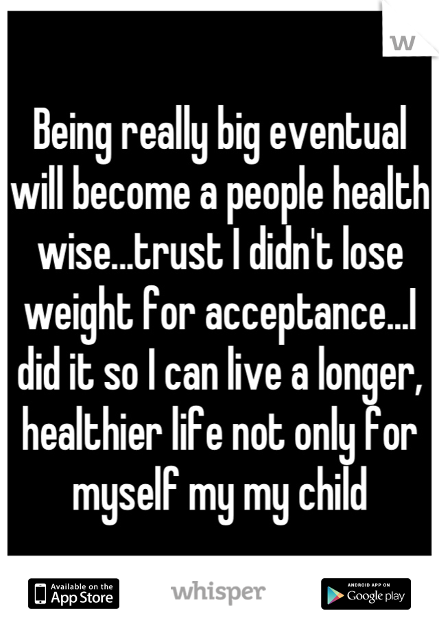 Being really big eventual will become a people health wise...trust I didn't lose weight for acceptance...I did it so I can live a longer, healthier life not only for myself my my child