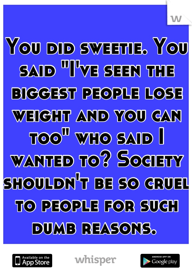 You did sweetie. You said "I've seen the biggest people lose weight and you can too" who said I wanted to? Society shouldn't be so cruel to people for such dumb reasons. 