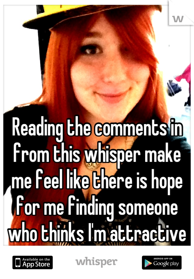 Reading the comments in from this whisper make me feel like there is hope for me finding someone who thinks I'm attractive and who loves me for me :)