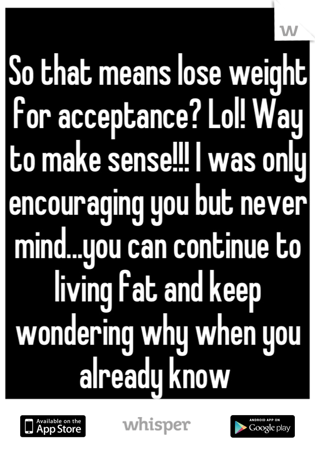 So that means lose weight for acceptance? Lol! Way to make sense!!! I was only encouraging you but never mind...you can continue to living fat and keep wondering why when you already know 