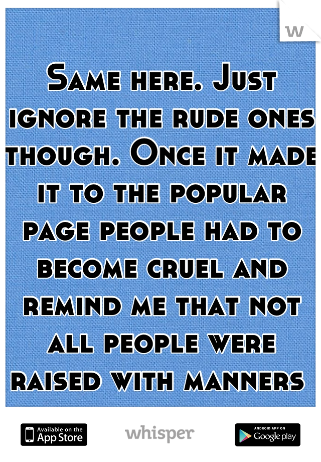 Same here. Just ignore the rude ones though. Once it made it to the popular page people had to become cruel and remind me that not all people were raised with manners 