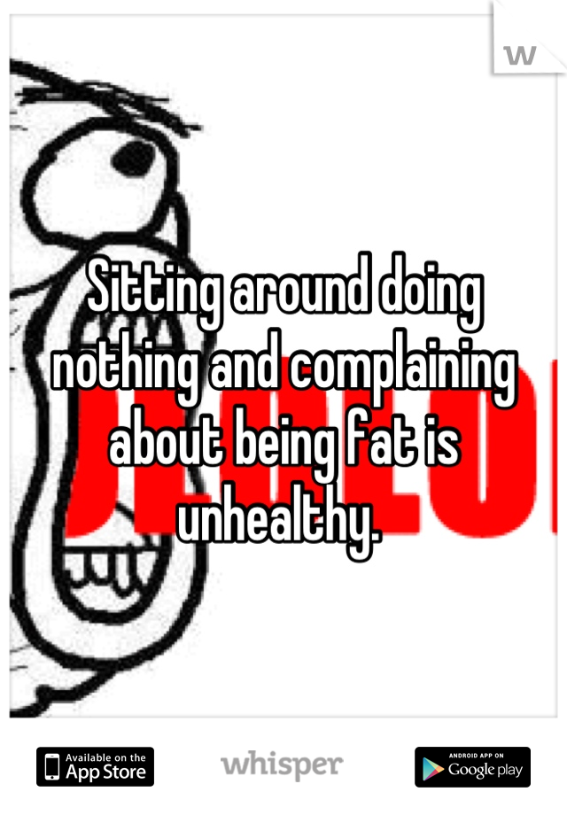 Sitting around doing nothing and complaining about being fat is unhealthy. 