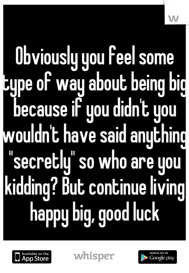 Obviously you feel some type of way about being big because if you didn't you wouldn't have said anything "secretly" so who are you kidding? But continue living happy big, good luck