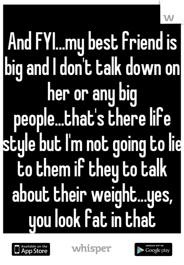 And FYI...my best friend is big and I don't talk down on her or any big people...that's there life style but I'm not going to lie to them if they to talk about their weight...yes, you look fat in that