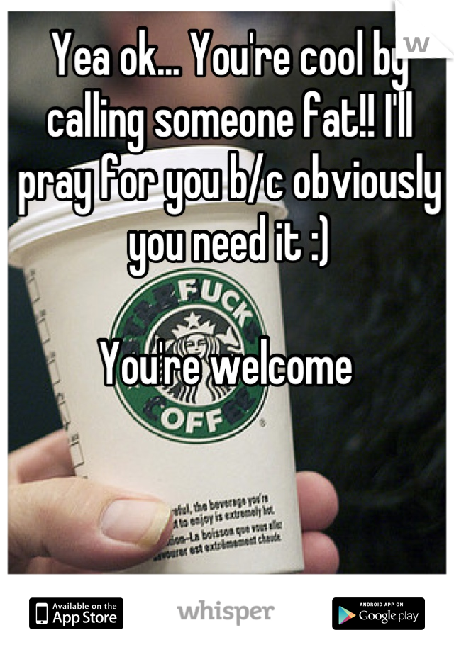 Yea ok... You're cool by calling someone fat!! I'll pray for you b/c obviously you need it :)

You're welcome 