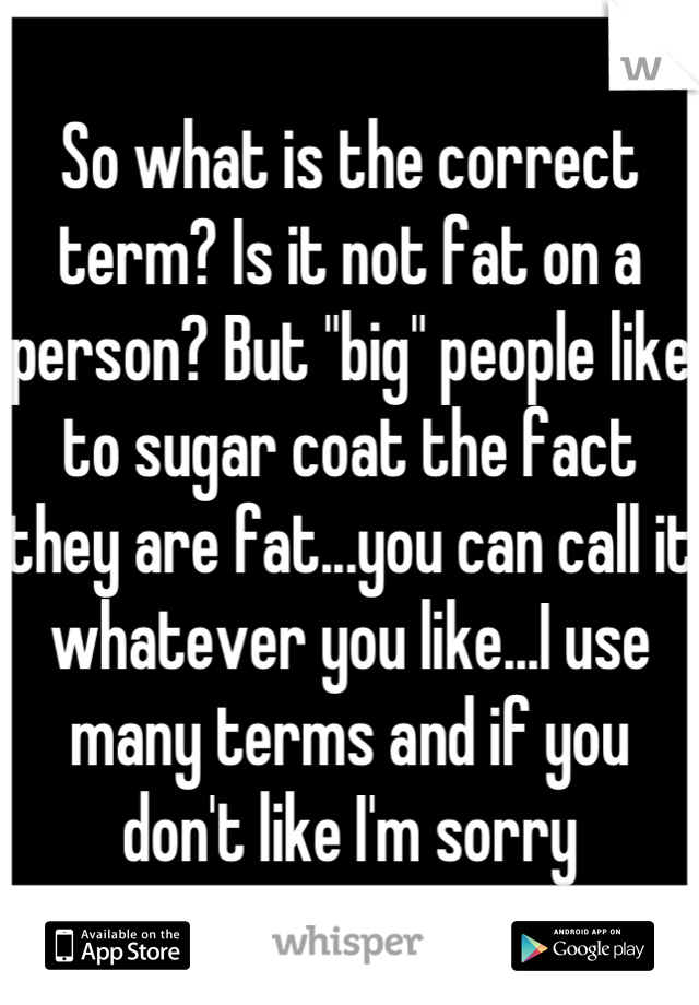 So what is the correct term? Is it not fat on a person? But "big" people like to sugar coat the fact they are fat...you can call it whatever you like...I use many terms and if you don't like I'm sorry