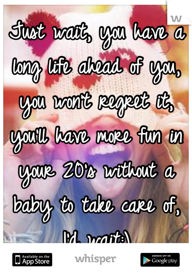 Just wait, you have a long life ahead of you, you won't regret it, you'll have more fun in your 20's without a baby to take care of, I'd wait:)